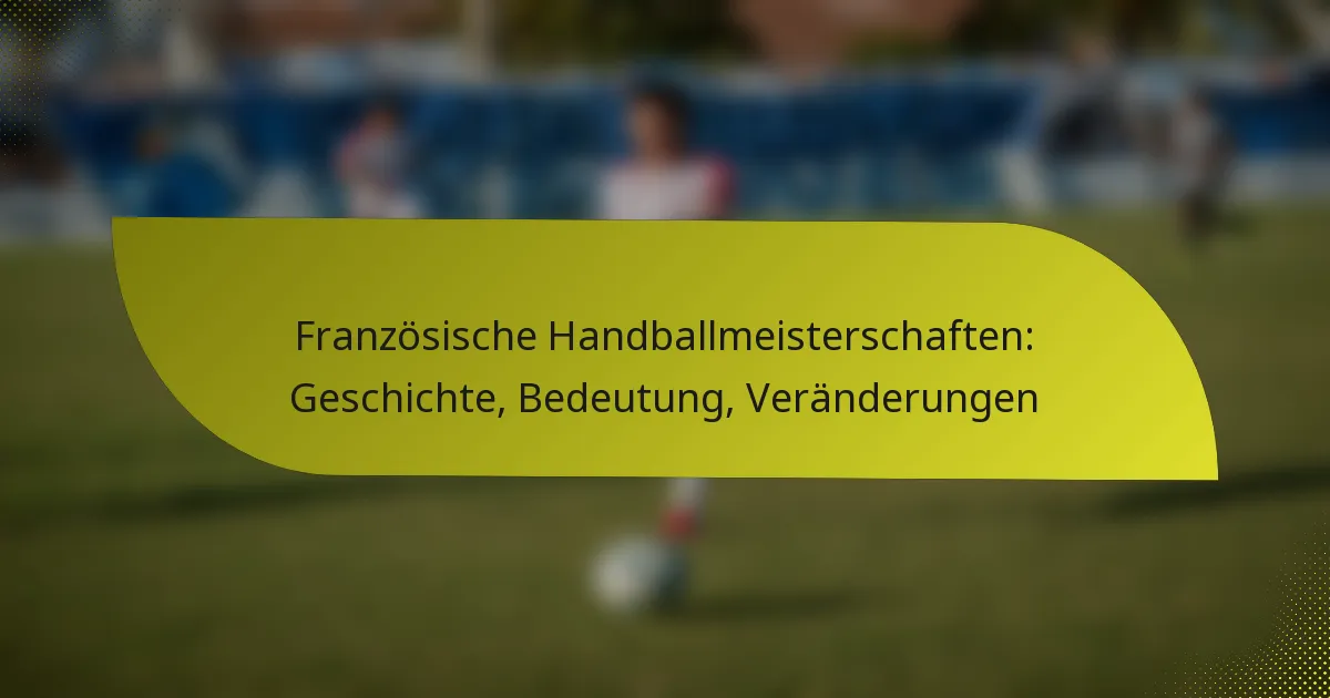 Französische Handballmeisterschaften: Geschichte, Bedeutung, Veränderungen