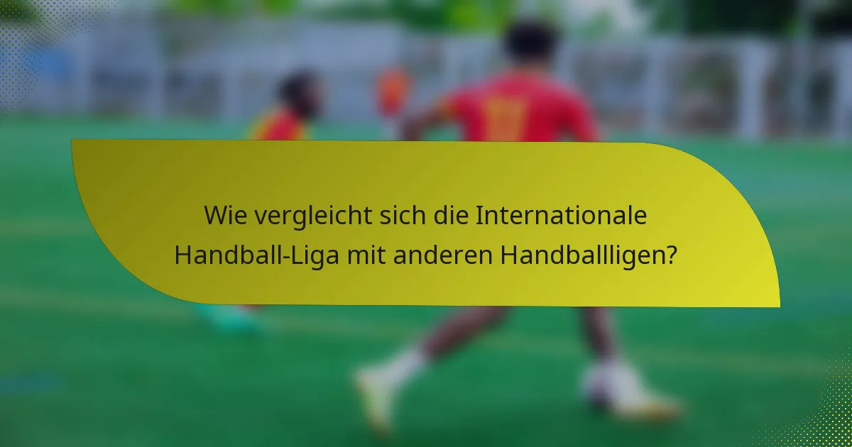 Wie vergleicht sich die Internationale Handball-Liga mit anderen Handballligen?